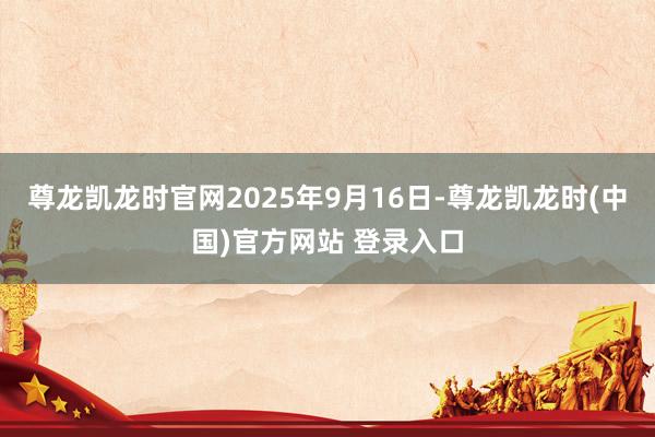 尊龙凯龙时官网2025年9月16日-尊龙凯龙时(中国)官方网站 登录入口