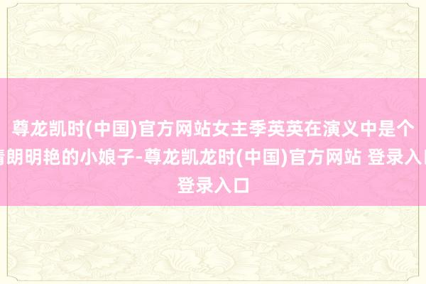 尊龙凯时(中国)官方网站女主季英英在演义中是个清朗明艳的小娘子-尊龙凯龙时(中国)官方网站 登录入口