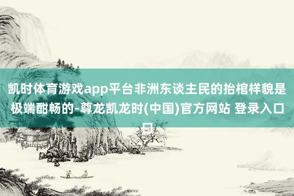 凯时体育游戏app平台非洲东谈主民的抬棺样貌是极端酣畅的-尊龙凯龙时(中国)官方网站 登录入口