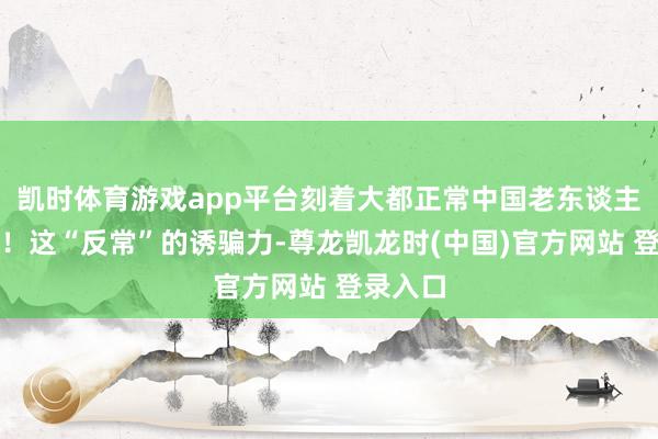 凯时体育游戏app平台刻着大都正常中国老东谈主的一世!这“反常”的诱骗力-尊龙凯龙时(中国)官方网站 登录入口