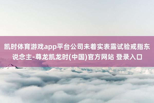 凯时体育游戏app平台公司未着实表露试验戒指东说念主-尊龙凯龙时(中国)官方网站 登录入口