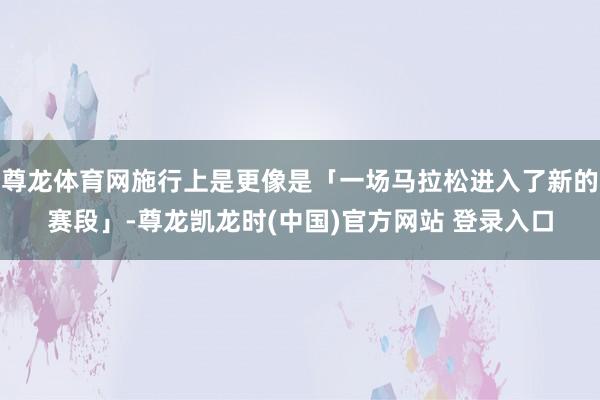 尊龙体育网施行上是更像是「一场马拉松进入了新的赛段」-尊龙凯龙时(中国)官方网站 登录入口