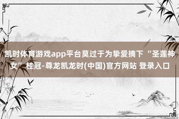凯时体育游戏app平台莫过于为挚爱摘下 “圣莲神女” 桂冠-尊龙凯龙时(中国)官方网站 登录入口