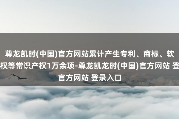尊龙凯时(中国)官方网站累计产生专利、商标、软件文章权等常识产权1万余项-尊龙凯龙时(中国)官方网站 登录入口