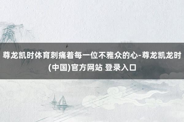 尊龙凯时体育刺痛着每一位不雅众的心-尊龙凯龙时(中国)官方网站 登录入口