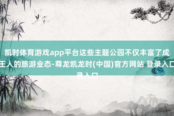 凯时体育游戏app平台这些主题公园不仅丰富了成王人的旅游业态-尊龙凯龙时(中国)官方网站 登录入口