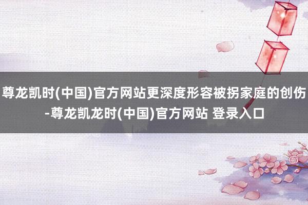 尊龙凯时(中国)官方网站更深度形容被拐家庭的创伤-尊龙凯龙时(中国)官方网站 登录入口