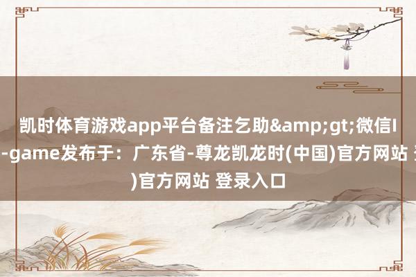凯时体育游戏app平台备注乞助&gt;微信ID：VX7-game发布于：广东省-尊龙凯龙时(中国)官方网站 登录入口