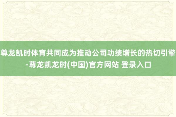 尊龙凯时体育共同成为推动公司功绩增长的热切引擎-尊龙凯龙时(中国)官方网站 登录入口