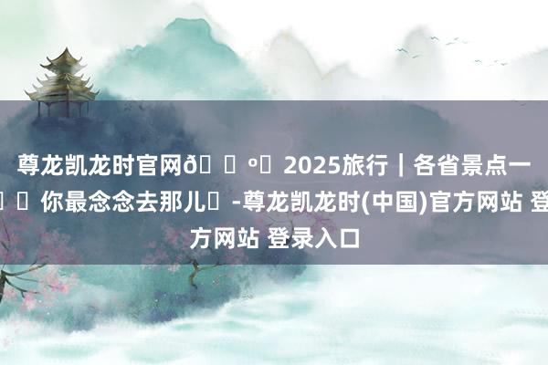 尊龙凯龙时官网🗺️2025旅行｜各省景点一览🌆你最念念去那儿❓-尊龙凯龙时(中国)官方网站 登录入口