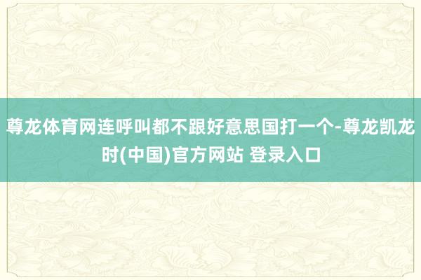 尊龙体育网连呼叫都不跟好意思国打一个-尊龙凯龙时(中国)官方网站 登录入口