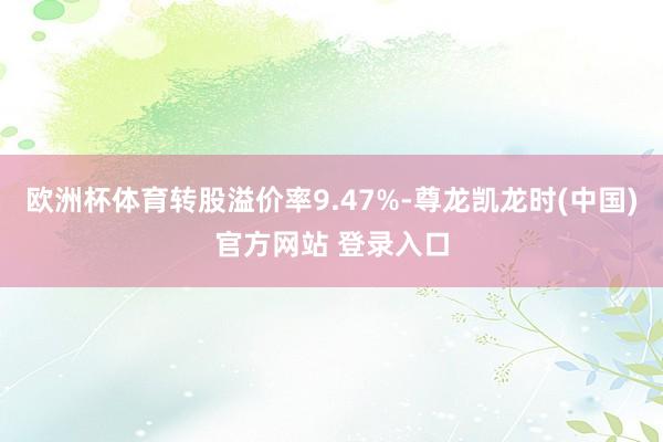 欧洲杯体育转股溢价率9.47%-尊龙凯龙时(中国)官方网站 登录入口