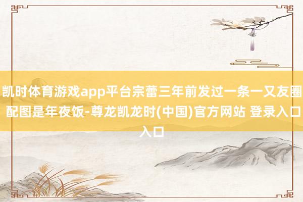 凯时体育游戏app平台宗蕾三年前发过一条一又友圈 配图是年夜饭-尊龙凯龙时(中国)官方网站 登录入口