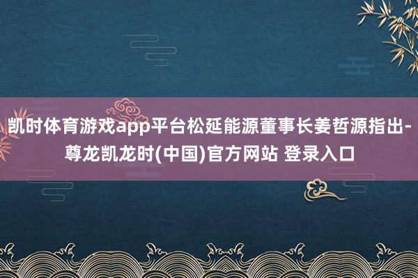 凯时体育游戏app平台松延能源董事长姜哲源指出-尊龙凯龙时(中国)官方网站 登录入口