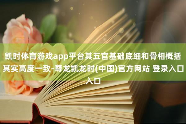 凯时体育游戏app平台其五官基础底细和骨相概括其实高度一致-尊龙凯龙时(中国)官方网站 登录入口