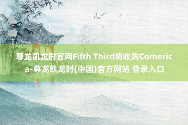 尊龙凯龙时官网Fifth Third将收购Comerica-尊龙凯龙时(中国)官方网站 登录入口