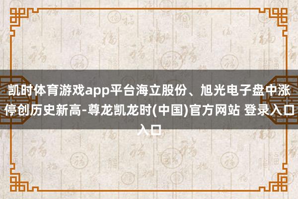 凯时体育游戏app平台海立股份、旭光电子盘中涨停创历史新高-尊龙凯龙时(中国)官方网站 登录入口