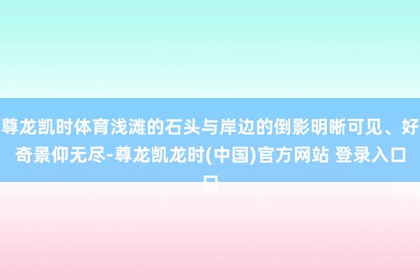 尊龙凯时体育浅滩的石头与岸边的倒影明晰可见、好奇景仰无尽-尊龙凯龙时(中国)官方网站 登录入口