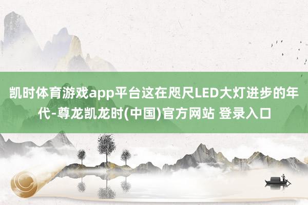 凯时体育游戏app平台这在咫尺LED大灯进步的年代-尊龙凯龙时(中国)官方网站 登录入口