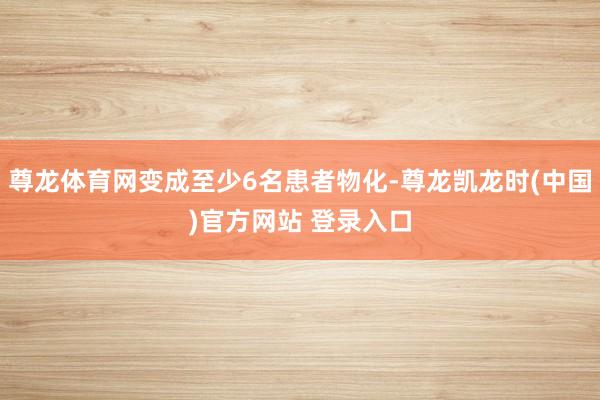 尊龙体育网变成至少6名患者物化-尊龙凯龙时(中国)官方网站 登录入口