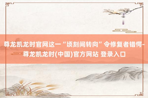 尊龙凯龙时官网这一“顷刻间转向”令修复者错愕-尊龙凯龙时(中国)官方网站 登录入口