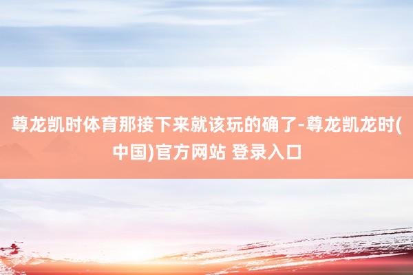 尊龙凯时体育那接下来就该玩的确了-尊龙凯龙时(中国)官方网站 登录入口