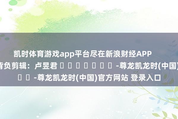 凯时体育游戏app平台尽在新浪财经APP 背负剪辑:卢昱君 -尊龙凯龙时(中国)官方网站 登录入口