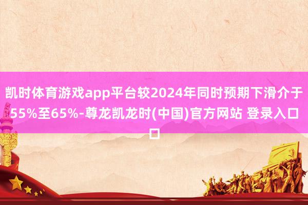 凯时体育游戏app平台较2024年同时预期下滑介于55%至65%-尊龙凯龙时(中国)官方网站 登录入口