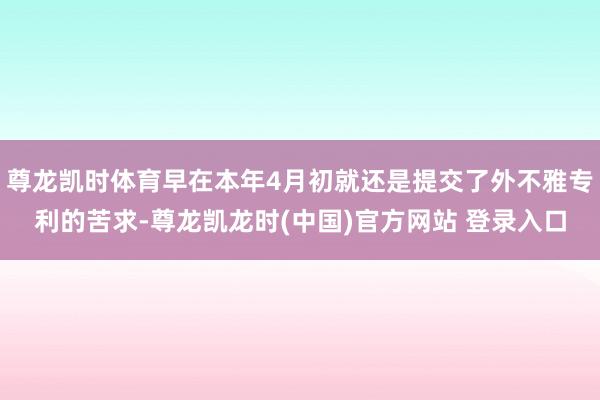 尊龙凯时体育早在本年4月初就还是提交了外不雅专利的苦求-尊龙凯龙时(中国)官方网站 登录入口
