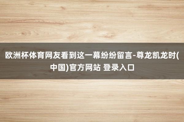 欧洲杯体育网友看到这一幕纷纷留言-尊龙凯龙时(中国)官方网站 登录入口
