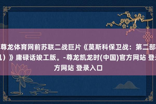 尊龙体育网前苏联二战巨片《莫斯科保卫战：第二部（台风）》庸碌话竣工版。-尊龙凯龙时(中国)官方网站 登录入口
