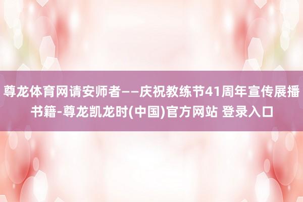 尊龙体育网请安师者——庆祝教练节41周年宣传展播书籍-尊龙凯龙时(中国)官方网站 登录入口
