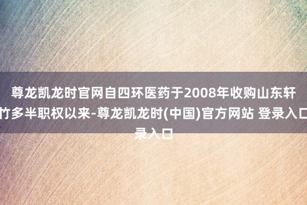 尊龙凯龙时官网自四环医药于2008年收购山东轩竹多半职权以来-尊龙凯龙时(中国)官方网站 登录入口