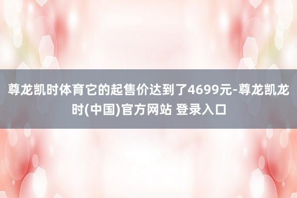尊龙凯时体育它的起售价达到了4699元-尊龙凯龙时(中国)官方网站 登录入口