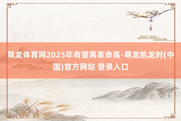 尊龙体育网2025年有望再革命高-尊龙凯龙时(中国)官方网站 登录入口