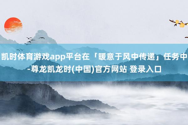 凯时体育游戏app平台在「暖意于风中传递」任务中-尊龙凯龙时(中国)官方网站 登录入口