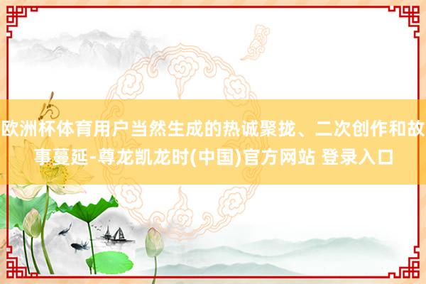 欧洲杯体育用户当然生成的热诚聚拢、二次创作和故事蔓延-尊龙凯龙时(中国)官方网站 登录入口