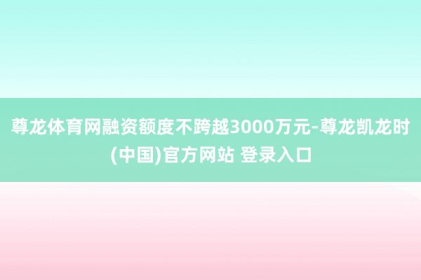 尊龙体育网融资额度不跨越3000万元-尊龙凯龙时(中国)官方网站 登录入口