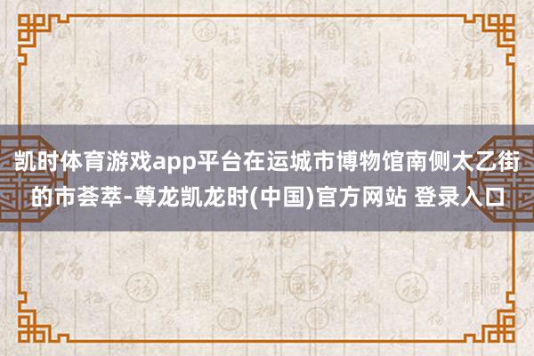 凯时体育游戏app平台在运城市博物馆南侧太乙街的市荟萃-尊龙凯龙时(中国)官方网站 登录入口