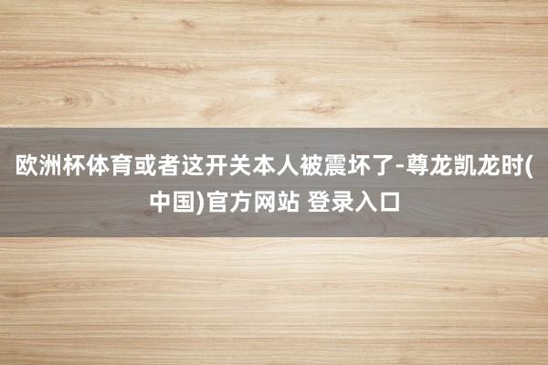 欧洲杯体育或者这开关本人被震坏了-尊龙凯龙时(中国)官方网站 登录入口