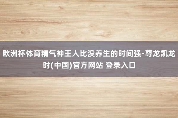 欧洲杯体育精气神王人比没养生的时间强-尊龙凯龙时(中国)官方网站 登录入口