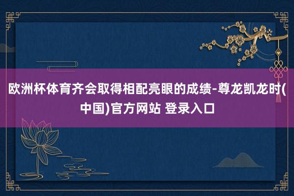 欧洲杯体育齐会取得相配亮眼的成绩-尊龙凯龙时(中国)官方网站 登录入口