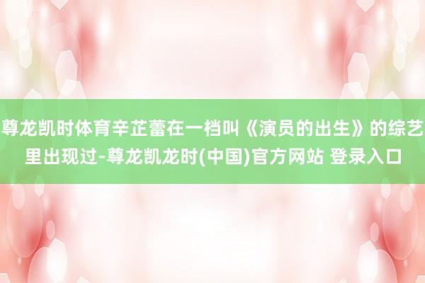 尊龙凯时体育辛芷蕾在一档叫《演员的出生》的综艺里出现过-尊龙凯龙时(中国)官方网站 登录入口