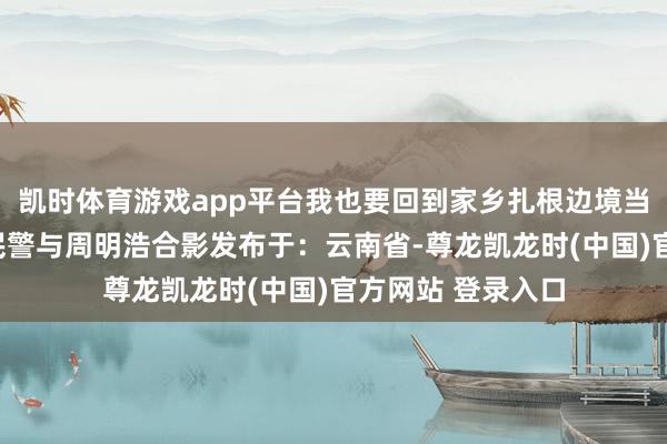 凯时体育游戏app平台我也要回到家乡扎根边境当别称淳厚!”△民警与周明浩合影发布于:云南省-尊龙凯龙时(中国)官方网站 登录入口