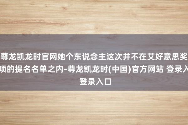 尊龙凯龙时官网她个东说念主这次并不在艾好意思奖奖项的提名名单之内-尊龙凯龙时(中国)官方网站 登录入口