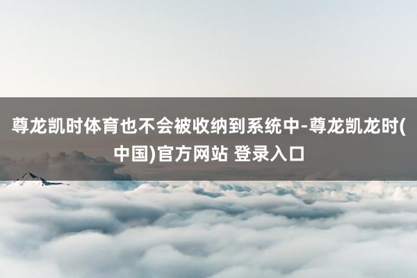 尊龙凯时体育也不会被收纳到系统中-尊龙凯龙时(中国)官方网站 登录入口