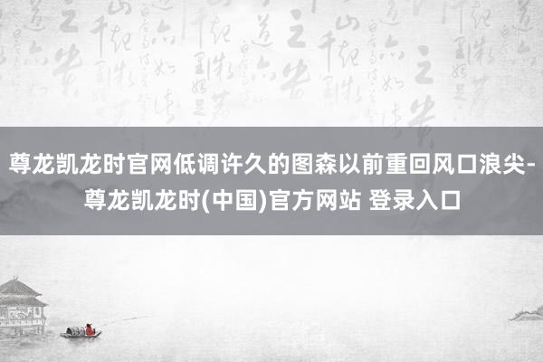尊龙凯龙时官网低调许久的图森以前重回风口浪尖-尊龙凯龙时(中国)官方网站 登录入口