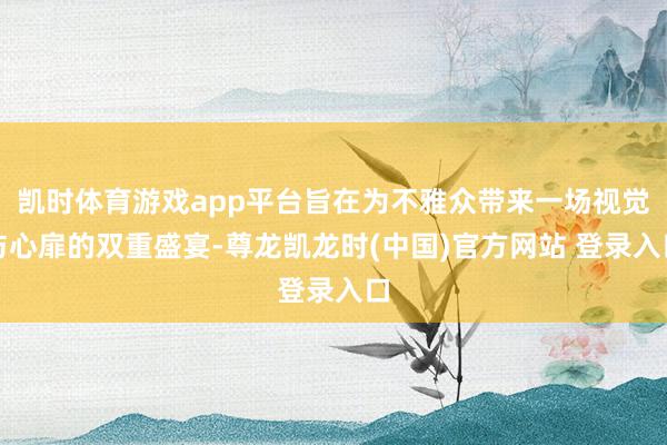 凯时体育游戏app平台旨在为不雅众带来一场视觉与心扉的双重盛宴-尊龙凯龙时(中国)官方网站 登录入口