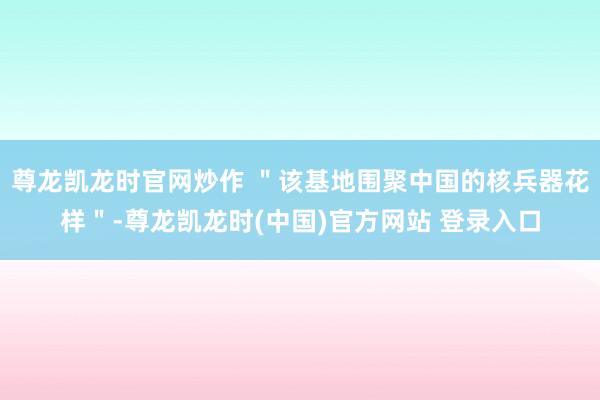 尊龙凯龙时官网炒作 "该基地围聚中国的核兵器花样"-尊龙凯龙时(中国)官方网站 登录入口