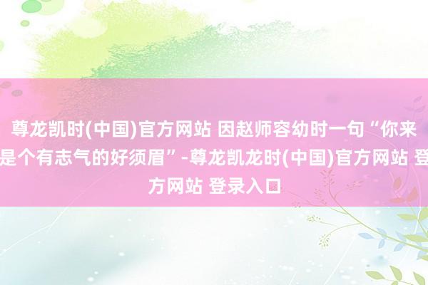 尊龙凯时(中国)官方网站 因赵师容幼时一句“你来日确定是个有志气的好须眉”-尊龙凯龙时(中国)官方网站 登录入口